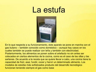 La estufa



En lo que respecta a su funcionamiento, éste aparato se pone en marcha con el
gas butano – también conocido como doméstico – aunque hay casos en los
cuales también se puede realizar con leña y también con electricidad.
Posteriormente, los alimentos se ponen sobre el artefacto no sin antes ser
colocados en ciertos elementos de la cocina, como es el caso de las ollas y las
sartenes. De acuerdo a la receta que se quiere llevar a cabo, una cocina tiene la
capacidad de freír, asar, fundir, cocer y hervir un determinado alimento. Los
modelos de estufas más sofisticados producto del desarrollo tecnológico
funcionan teniendo siempre el gas como base
 
