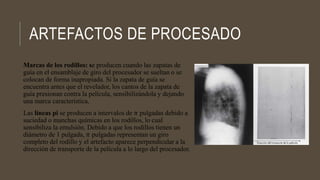 ARTEFACTOS DE PROCESADO
Marcas de los rodillos: se producen cuando las zapatas de
guía en el ensamblaje de giro del procesador se sueltan o se
colocan de forma inapropiada. Si la zapata de guía se
encuentra antes que el revelador, los cantos de la zapata de
guía presionan contra la película, sensibilizándola y dejando
una marca característica.
Las líneas pi se producen a intervalos de 𝜋 pulgadas debido a
suciedad o manchas químicas en los rodillos, lo cual
sensibiliza la emulsión. Debido a que los rodillos tienen un
diámetro de 1 pulgada, 𝜋 pulgadas representan un giro
completo del rodillo y el artefacto aparece perpendicular a la
dirección de transporte de la película a lo largo del procesador.
 