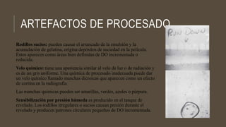 ARTEFACTOS DE PROCESADO
Rodillos sucios: pueden causar el arrancado de la emulsión y la
acumulación de gelatina, origina depósitos de suciedad en la película.
Estos aparecen como áreas bien definidas de DO incrementada o
reducida.
Velo químico: tiene una apariencia similar al velo de luz o de radiación y
es de un gris uniforme. Una química de procesado inadecuada puede dar
un velo químico llamado manchas dicroicas que aparecen como un efecto
de cortina en la radiografía
Las manchas químicas pueden ser amarillas, verdes, azules o púrpura.
Sensibilización por presión húmeda es producido en el tanque de
revelado. Los rodillos irregulares o sucios causan presión durante el
revelado y producen patrones circulares pequeños de DO incrementada.
 