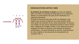 El artefacto de excitación cruzada es un tipo de artefacto
MRI y se refiere a la pérdida de señal dentro de un segmento
debido a la preexcitación del pulso de RF destinado a un
segmento adyacente.
El perfil de frecuencia del pulso de RF es imperfecto; esto
significa que durante la selección de cortes también existe
cierto grado de excitación de los cortes adyacentes. Si se toma
una imagen de esa porción adyacente durante el mismo TR (es
decir, imágenes de múltiples cortes) o poco después (es decir,
imágenes sin dejar un espacio), para empezar se saturará
parcialmente, y la señal resultante se reducirá. Este fenómeno
es más evidente en las secuencias de recuperación de
inversión (180 °).
CROSS-EXCITATION ARTIFACT (MRI)
 