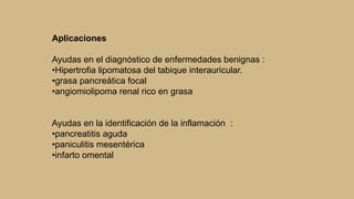 Aplicaciones
Ayudas en el diagnóstico de enfermedades benignas :
•Hipertrofia lipomatosa del tabique interauricular.
•grasa pancreática focal
•angiomiolipoma renal rico en grasa
Ayudas en la identificación de la inflamación :
•pancreatitis aguda
•paniculitis mesentérica
•infarto omental
 