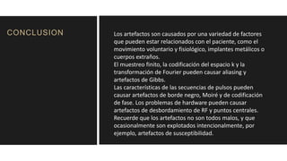 CONCLUSION Los artefactos son causados ​​por una variedad de factores
que pueden estar relacionados con el paciente, como el
movimiento voluntario y fisiológico, implantes metálicos o
cuerpos extraños.
El muestreo finito, la codificación del espacio k y la
transformación de Fourier pueden causar aliasing y
artefactos de Gibbs.
Las características de las secuencias de pulsos pueden
causar artefactos de borde negro, Moiré y de codificación
de fase. Los problemas de hardware pueden causar
artefactos de desbordamiento de RF y puntos centrales.
Recuerde que los artefactos no son todos malos, y que
ocasionalmente son explotados intencionalmente, por
ejemplo, artefactos de susceptibilidad.
 