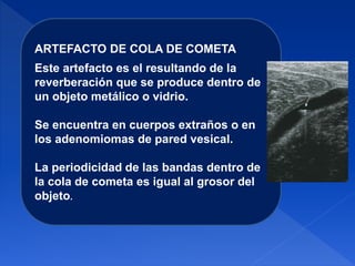 ARTEFACTO DE COLA DE COMETA
Este artefacto es el resultando de la
reverberación que se produce dentro de
un objeto metálico o vidrio.
Se encuentra en cuerpos extraños o en
los adenomiomas de pared vesical.
La periodicidad de las bandas dentro de
la cola de cometa es igual al grosor del
objeto.
 
