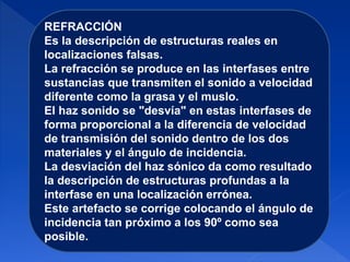 REFRACCIÓN
Es la descripción de estructuras reales en
localizaciones falsas.
La refracción se produce en las interfases entre
sustancias que transmiten el sonido a velocidad
diferente como la grasa y el muslo.
El haz sonido se "desvía" en estas interfases de
forma proporcional a la diferencia de velocidad
de transmisión del sonido dentro de los dos
materiales y el ángulo de incidencia.
La desviación del haz sónico da como resultado
la descripción de estructuras profundas a la
interfase en una localización errónea.
Este artefacto se corrige colocando el ángulo de
incidencia tan próximo a los 90º como sea
posible.
 