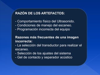 RAZÓN DE LOS ARTEFACTOS:
- Comportamiento físico del Ultrasonido.
- Condiciones de manejo del escaneo.
- Programación incorrecta del equipo
Razones más frecuentes de una imagen
incorrecta:
- La selección del transductor para realizar el
escaneo.
- Selección de los ajustes del sistema
- Gel de contacto y separador acústico
 