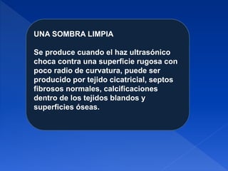 UNA SOMBRA LIMPIA
Se produce cuando el haz ultrasónico
choca contra una superficie rugosa con
poco radio de curvatura, puede ser
producido por tejido cicatricial, septos
fibrosos normales, calcificaciones
dentro de los tejidos blandos y
superficies óseas.
 
