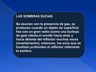 LAS SOMBRAS SUCIAS
Se asocian con la presencia de gas, se
producen cuando un objeto de superficie
lisa con un gran radio (como una burbuja
de gas) rebota el sonido hacia atrás y
hacia delante del reflector muchas veces
(reverberación), entonces, los ecos que se
localizan profundos al reflector rellenarán
la sombra.
 