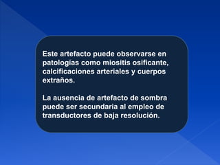 Este artefacto puede observarse en
patologías como miositis osificante,
calcificaciones arteriales y cuerpos
extraños.
La ausencia de artefacto de sombra
puede ser secundaria al empleo de
transductores de baja resolución.
 