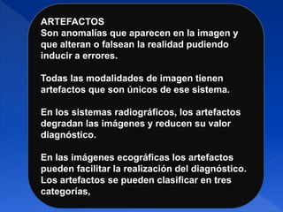 ARTEFACTOS
Son anomalías que aparecen en la imagen y
que alteran o falsean la realidad pudiendo
inducir a errores.
Todas las modalidades de imagen tienen
artefactos que son únicos de ese sistema.
En los sistemas radiográficos, los artefactos
degradan las imágenes y reducen su valor
diagnóstico.
En las imágenes ecográficas los artefactos
pueden facilitar la realización del diagnóstico.
Los artefactos se pueden clasificar en tres
categorías,
 