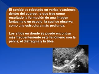 El sonido es rebotado en varias ocasiones
dentro del cuerpo, lo que trae como
resultado la formación de una imagen
fantasma o en espejo la cual se observa
como una estructura más profunda.
Los sitios en donde se puede encontrar
más frecuentemente este fenómeno son la
pelvis, el diafragma y la tibia.
 