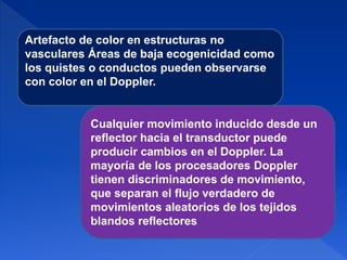 Artefacto de color en estructuras no
vasculares Áreas de baja ecogenicidad como
los quistes o conductos pueden observarse
con color en el Doppler.
Cualquier movimiento inducido desde un
reflector hacia el transductor puede
producir cambios en el Doppler. La
mayoría de los procesadores Doppler
tienen discriminadores de movimiento,
que separan el flujo verdadero de
movimientos aleatorios de los tejidos
blandos reflectores
 