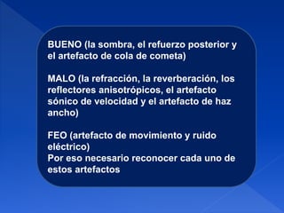 BUENO (la sombra, el refuerzo posterior y
el artefacto de cola de cometa)
MALO (la refracción, la reverberación, los
reflectores anisotrópicos, el artefacto
sónico de velocidad y el artefacto de haz
ancho)
FEO (artefacto de movimiento y ruido
eléctrico)
Por eso necesario reconocer cada uno de
estos artefactos
 
