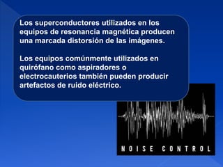 Los superconductores utilizados en los
equipos de resonancia magnética producen
una marcada distorsión de las imágenes.
Los equipos comúnmente utilizados en
quirófano como aspiradores o
electrocauterios también pueden producir
artefactos de ruido eléctrico.
 