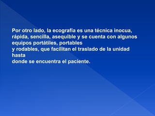 Por otro lado, la ecografía es una técnica inocua,
rápida, sencilla, asequible y se cuenta con algunos
equipos portátiles, portables
y rodables, que facilitan el traslado de la unidad
hasta
donde se encuentra el paciente.
 