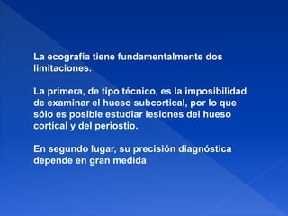 La ecografía tiene fundamentalmente dos
limitaciones.
La primera, de tipo técnico, es la imposibilidad
de examinar el hueso subcortical, por lo que
sólo es posible estudiar lesiones del hueso
cortical y del periostio.
En segundo lugar, su precisión diagnóstica
depende en gran medida
 