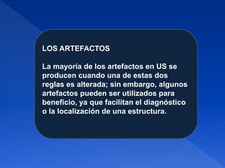 LOS ARTEFACTOS
La mayoría de los artefactos en US se
producen cuando una de estas dos
reglas es alterada; sin embargo, algunos
artefactos pueden ser utilizados para
beneficio, ya que facilitan el diagnóstico
o la localización de una estructura.
 