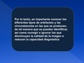 Por lo tanto, es importante conocer los
diferentes tipos de artefactos y las
circunstancias en las que se producen,
de tal manera que se puedan identificar,
así como corregir o ignorar los que
disminuyen la calidad de la imagen o
reducen la capacidad diagnóstica
 