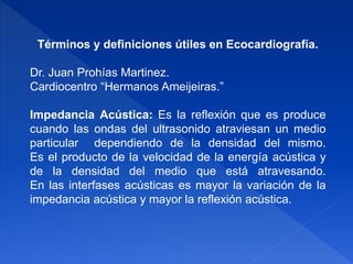 Términos y definiciones útiles en Ecocardiografía.
Dr. Juan Prohías Martinez.
Cardiocentro “Hermanos Ameijeiras.”
Impedancia Acústica: Es la reflexión que es produce
cuando las ondas del ultrasonido atraviesan un medio
particular dependiendo de la densidad del mismo.
Es el producto de la velocidad de la energía acústica y
de la densidad del medio que está atravesando.
En las interfases acústicas es mayor la variación de la
impedancia acústica y mayor la reflexión acústica.
 