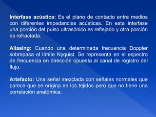 Interfase acústica: Es el plano de contacto entre medios
con diferentes impedancias acústicas. En esta interfase
una porción del pulso ultrasónico es reflejado y otra porción
es refractada.
Aliasing: Cuando una determinada frecuencia Doppler
sobrepasa el límite Nyquist. Se representa en el espectro
de frecuencia en dirección opuesta al canal de registro del
flujo.
Artefacto: Una señal mezclada con señales normales que
parece que se origina en los tejidos pero que no tiene una
correlación anatómica.
 