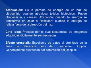 Atenuación: Es la pérdida de energía de un haz de
ultrasonido cuando atraviesa tejidos biológicos. Puede
obedecer a 2 causas: Absorción; cuando la energía se
transforma en calor o Reflexión; cuando la energía se
refleja fuera de la dirección del haz.
Cine loop: Proceso por el cual secuencias de imágenes
adquiridas digitalmente son revisadas.
Efecto crosstalk: Espejismo de datos al otro lado de la
línea de referencia cero del espectro Doppler.
Generalmente provocado por saturación del Doppler.
 