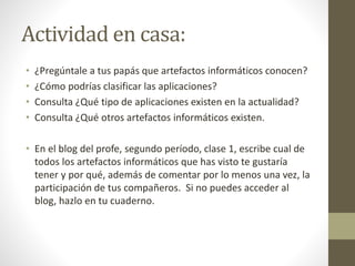Actividad en casa:
• ¿Pregúntale a tus papás que artefactos informáticos conocen?
• ¿Cómo podrías clasificar las aplicaciones?
• Consulta ¿Qué tipo de aplicaciones existen en la actualidad?
• Consulta ¿Qué otros artefactos informáticos existen.
• En el blog del profe, segundo período, clase 1, escribe cual de
todos los artefactos informáticos que has visto te gustaría
tener y por qué, además de comentar por lo menos una vez, la
participación de tus compañeros. Si no puedes acceder al
blog, hazlo en tu cuaderno.
 