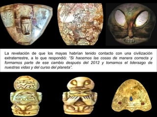 La revelación de que los mayas habrían tenido contacto con una civilización
extraterrestre, a lo que respondió: “Si hacemos las cosas de manera correcta y
formamos parte de ese cambio después del 2012 y tomamos el liderazgo de
nuestras vidas y del curso del planeta”.
 