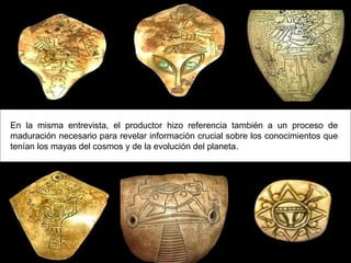 En la misma entrevista, el productor hizo referencia también a un proceso de
maduración necesario para revelar información crucial sobre los conocimientos que
tenían los mayas del cosmos y de la evolución del planeta.
 