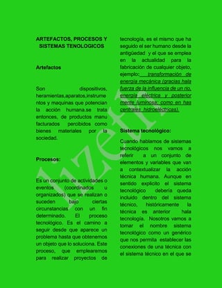 ARTEFACTOS, PROCESOS Y
SISTEMAS TENOLOGICOS
Artefactos
Son dispositivos,
heramientas,aparatos,instrume
ntos y maquinas que potencian
la acción humana.se trata
entonces, de productos manu
facturados percibidos como
bienes materiales por la
sociedad.
Procesos:
Es un conjunto de actividades o
eventos (coordinados u
organizados) que se realizan o
suceden bajo ciertas
circunstancias con un fin
determinado. El proceso
tecnológico. Es el camino a
seguir desde que aparece un
problema hasta que obtenemos
un objeto que lo soluciona. Este
proceso, que emplearemos
para realizar proyectos de
tecnología, es el mismo que ha
seguido el ser humano desde la
antigüedad y el que se emplea
en la actualidad para la
fabricación de cualquier objeto,
ejemplo: transformación de
energía mecánica (gracias hala
fuerza de la influencia de un rio,
energía eléctrica y posterior
mente luminosa; como en has
centrales hidroeléctricas).
Sistema tecnológico:
Cuando hablamos de sistemas
tecnológicos nos vamos a
referir a un conjunto de
elementos y variables que van
a contextualizar la acción
técnica humana. Aunque en
sentido explicito el sistema
tecnológico debería queda
incluido dentro del sistema
técnico, históricamente la
técnica es anterior hala
tecnología. Nosotros vamos a
tomar el nombre sistema
tecnológico como un genérico
que nos permita establecer las
conexiones de una técnica con
el sistema técnico en el que se
 