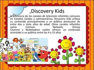 ,Discovery Kids
A diferencia de los canales de televisión infantiles comunes
en Estados Unidos y Latinoamérica, Discovery Kids enfoca
su contenido principalmente a un público preescolar de
entre dos y siete años de edad. Otros canales infantiles
como Cartoon Network, Disney
Channel y Nickelodeon suelen ofrecer un contenido
orientado a un público entre los 4 a 15 años
 