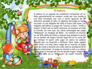 El balero
El balero es un juguete de malabares compuesto de un
tallo, generalmente de madera, unido por una cuerda a
una bola horadada, por uno o varios agujeros de un
diámetro ajustado al tallo. El objetivo del juego es hacer
incrustar un eje delgado del tallo al hueco del mazo. Los
orígenes del balero o juegos de “cuenco y bola”, “anillo y
clavija” si bien son un tanto confusos, se conocen en todo
el mundo. Se cree que sus raíces provengan del juego
“Bilboquet” (o receptor de Bilbo - Su nombre en francés
es: de bille (bola de billar) y boquet que designa la punta
de un dardo). de origen francés siglo XVI en la corte del
rey Enrique III quien solía jugar en plena vía pública
seguido por sus favoritos y Bufones. París todo, jugaba
para imitar a su Rey; pero, luego de su muerte, el juego
pasó de moda y durante cien años sólo se acordaron de él
algunos entusiastas. El juego se renovó y vivió a su época
de oro bajo el reinado de Luis XV donde ningún “elegante”
salía a la calle sin su “Bilboquet” de marfil. Historia del
Balero
 