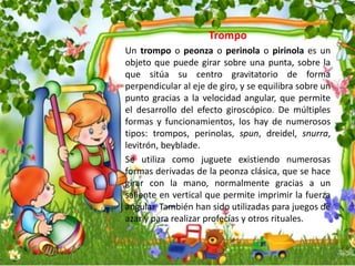 Trompo
Un trompo o peonza o perinola o pirinola es un
objeto que puede girar sobre una punta, sobre la
que sitúa su centro gravitatorio de forma
perpendicular al eje de giro, y se equilibra sobre un
punto gracias a la velocidad angular, que permite
el desarrollo del efecto giroscópico. De múltiples
formas y funcionamientos, los hay de numerosos
tipos: trompos, perinolas, spun, dreidel, snurra,
levitrón, beyblade.
Se utiliza como juguete existiendo numerosas
formas derivadas de la peonza clásica, que se hace
girar con la mano, normalmente gracias a un
saliente en vertical que permite imprimir la fuerza
angular. También han sido utilizadas para juegos de
azar y para realizar profecías y otros rituales.
 