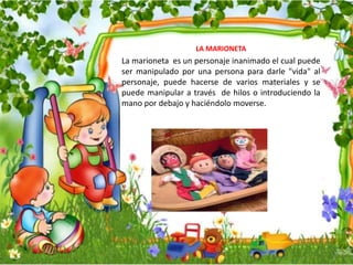 LA MARIONETA
La marioneta es un personaje inanimado el cual puede
ser manipulado por una persona para darle "vida" al
personaje, puede hacerse de varios materiales y se
puede manipular a través de hilos o introduciendo la
mano por debajo y haciéndolo moverse.
 