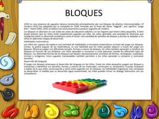 BLOQUES
LEGO es una empresa de juguetes danesa reconocida principalmente por sus bloques de plástico interconectables. El
nombre LEGO fue adoptado por la compañía en 1934, formado por la frase del danés "leggodt", que significa "juega
bien". Hasta 1949, LEGO se dedicó casi exclusivamente a producir juguetes de madera.
Los bloques se observan en casi todas las aulas de educación infantil y en los hogares que tienen niños pequeños. Si bien
puede parecer que los niños están simplemente jugando con ellos, los niños aprenden una variedad de destrezas que
configuran tanto su desarrollo académico como el social. Una variedad de tamaños de bloques y formas se adaptan a los
niños en diferentes etapas de desarrollo.
Habilidades matemáticas
Los niños son capaces de explorar una variedad de habilidades y conceptos matemáticos a través del juego con bloques.
Contar, la piedra angular de las matemáticas, es una habilidad que los niños pueden adquirir a través del juego con
bloques. Mientras juegan con diferentes tamaño, formas y colores de bloques, los niños también aprenden a clasificar los
bloques en función de sus atributos. Los niños aprenden a reconocer y crear patrones usando los diferentes tipos de
bloques. Las diferentes formas de los bloques son ideales representaciones concretas de formas, rectángulos, cuadrados,
círculos y octágonos. Estos juguetes manipulables también permiten a los niños aprender a comparar y contrastar
tamaños.
Desarrollo del lenguaje
El juego con bloques promueve el desarrollo del lenguaje en los niños. Como los niños pequeños juegan con bloques y
comienzan a identificar los tamaños, formas y colores de los materiales, construyen su vocabulario. Cuando empiezan
a hablar de lo que están construyendo y cómo están jugando con los bloques, las habilidades lingüísticas más complejas
se desarrollan. A medida que su desarrollo sigue aumentando, los niños pueden iniciar un diálogo interactivo con sus
compañeros.
 