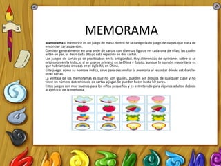 MEMORAMA
Memorama o memorice es un juego de mesa dentro de la categoría de juego de naipes que trata de
encontrar cartas parejas.
Consiste generalmente en una serie de cartas con diversas figuras en cada una de ellas; las cuales
están en par, es decir cada dibujo está repetido en dos cartas.
Los juegos de cartas ya se practicaban en la antigüedad. Hay diferencias de opiniones sobre si se
originaron en la India, o si se usaron primero en la China y Egipto, aunque la opinión mayoritaria es
que habrían sido creadas en el siglo XII, en China.
Este juego, como su nombre indica, sirve para desarrollar la memoria al recordar dónde estaban las
otras cartas.
La ventaja de los memoramas es que no son iguales, pueden ser dibujos de cualquier clase y no
tiene un número determinado de cartas a jugar. Se pueden hacer hasta 50 pares.
Estos juegos son muy buenos para los niños pequeños y es entretenido para algunos adultos debido
al ejercicio de la memoria.
 