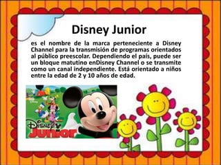 Disney Junior
es el nombre de la marca perteneciente a Disney
Channel para la transmisión de programas orientados
al público preescolar. Dependiendo el país, puede ser
un bloque matutino enDisney Channel o se transmite
como un canal independiente. Está orientado a niños
entre la edad de 2 y 10 años de edad.
 
