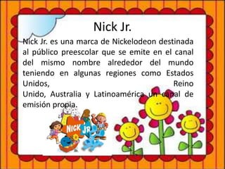 Nick Jr.
Nick Jr. es una marca de Nickelodeon destinada
al público preescolar que se emite en el canal
del mismo nombre alrededor del mundo
teniendo en algunas regiones como Estados
Unidos, Reino
Unido, Australia y Latinoamérica un canal de
emisión propia.
 