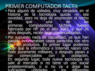 PRIMER COMPUTADOR TACTIL
 Para alguno de ustedes, muy versados en el
historia de la tecnología quizás no sea
novedad, pero no deja de sorprender el hecho
de que una de las
primeras computadoras táctiles fuesen
fabricada por HP en el año 1983, y que 26
años después, recién sean comercializadas.
 Por supuesto nada es casualidad, ya que han
pasado innumerables casos parecidos con otro
tipo de productos. En primer lugar podemos
decir que la informática e Internet nacen con
fines puramente militares, y después pasan a
ser comerciables con la población.
En segundo lugar, toda nueva tecnología no
sale al mercado si no tiene un uso social
predeterminado, o si no va a dejar las
 