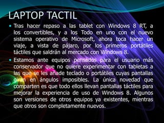 LAPTOP TACTIL
 Tras hacer repaso a las tablet con Windows 8 RT, a
los convertibles, y a los Todo en uno con el nuevo
sistema operativo de Microsoft, ahora toca hacer un
viaje, a vista de pájaro, por los primeros portátiles
táctiles que saldrán al mercado con Windows 8.
 Estamos ante equipos pensados para el usuario más
conservador que no quiere experimentar con tabletas a
las que se les añade teclado o portátiles cuyas pantallas
giran en ángulos imposibles. La única novedad que
comparten es que todo ellos llevan pantallas táctiles para
mejorar la experiencia de uso de Windows 8. Algunos
son versiones de otros equipos ya existentes, mientras
que otros son completamente nuevos.
 