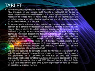 TABLET
 es una computadora portátil de mayor tamaño que un teléfono inteligente o una
PDA, integrado en una pantalla táctil (sencilla o multitáctil) con la que se
interactúa primariamente con los dedos o una pluma stylus (pasiva o activa), sin
necesidad de teclado físico ni ratón. Estos últimos se ven reemplazados por
un teclado virtual y, en determinados modelos, por una mini-trackball integrada
en uno de los bordes de la pantalla.
 El término puede aplicarse a una variedad de formatos que difieren en la
posición de la pantalla con respecto a un teclado. El formato estándar se llama
pizarra (slate) y carece de teclado integrado aunque puede conectarse a uno
inalámbrico (por ej., Bluetooth) o mediante un cable USB (muchos sistemas
operativos reconocen directamente teclados y ratones USB). Otro formato es
el portátil convertible, que dispone de un teclado físico que gira sobre una
bisagra o se desliza debajo de la pantalla. Un tercer
formato, denominado híbrido (como el HP Compaq TC1100), dispone de un
teclado físico, pero puede separarse de él para comportarse como una pizarra.
Por último los Booklets incluyen dos pantallas, al menos una de ellas
táctil, mostrando en ella un teclado virtual.
 Los primeros ejemplos del concepto tableta de información se originaron en el
siglo XX, principalmente como prototipos e ideas conceptuales, de los cuales el
más prominente fue el Dynabook de Alan Kay en 1972. Los primeros
dispositivos electrónicos portátiles basados ​​en el concepto aparecieron a finales
del siglo XX. Durante la década del 2000 Microsoft lanzó el Microsoft Tablet
PC que tuvo relativamente poco éxito aunque logró crear un nicho de mercado
en hospitales y negocios móviles.
 
