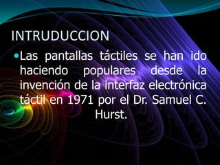 INTRUDUCCION
Las pantallas táctiles se han ido
haciendo populares desde la
invención de la interfaz electrónica
táctil en 1971 por el Dr. Samuel C.
Hurst.
 