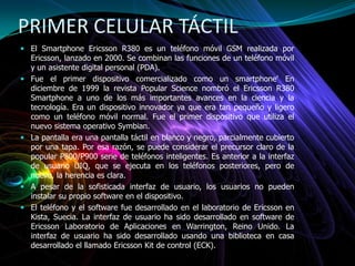 PRIMER CELULAR TÁCTIL
 El Smartphone Ericsson R380 es un teléfono móvil GSM realizada por
Ericsson, lanzado en 2000. Se combinan las funciones de un teléfono móvil
y un asistente digital personal (PDA).
 Fue el primer dispositivo comercializado como un smartphone' En
diciembre de 1999 la revista Popular Science nombró el Ericsson R380
Smartphone a uno de los más importantes avances en la ciencia y la
tecnología. Era un dispositivo innovador ya que era tan pequeño y ligero
como un teléfono móvil normal. Fue el primer dispositivo que utiliza el
nuevo sistema operativo Symbian.
 La pantalla era una pantalla táctil en blanco y negro, parcialmente cubierto
por una tapa. Por esa razón, se puede considerar el precursor claro de la
popular P800/P900 serie de teléfonos inteligentes. Es anterior a la interfaz
de usuario UIQ, que se ejecuta en los teléfonos posteriores, pero de
nuevo, la herencia es clara.
 A pesar de la sofisticada interfaz de usuario, los usuarios no pueden
instalar su propio software en el dispositivo.
 El teléfono y el software fue desarrollado en el laboratorio de Ericsson en
Kista, Suecia. La interfaz de usuario ha sido desarrollado en software de
Ericsson Laboratorio de Aplicaciones en Warrington, Reino Unido. La
interfaz de usuario ha sido desarrollado usando una biblioteca en casa
desarrollado el llamado Ericsson Kit de control (ECK).
 