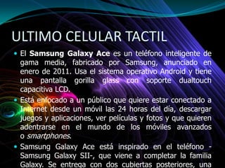 ULTIMO CELULAR TACTIL
 El Samsung Galaxy Ace es un teléfono inteligente de
gama media, fabricado por Samsung, anunciado en
enero de 2011. Usa el sistema operativo Android y tiene
una pantalla gorilla glass con soporte dualtouch
capacitiva LCD.
 Está enfocado a un público que quiere estar conectado a
Internet desde un móvil las 24 horas del día, descargar
juegos y aplicaciones, ver películas y fotos y que quieren
adentrarse en el mundo de los móviles avanzados
o smartphones.
 Samsung Galaxy Ace está inspirado en el teléfono -
Samsung Galaxy SII-, que viene a completar la familia
Galaxy. Se entrega con dos cubiertas posteriores, una
 