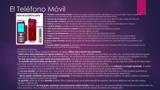 El Teléfono Móvil
1.- Pantalla convencional o táctil: muestra al usuario la interfaz gráfica del teléfono y en las pantallas "Touch Screen" se
encuentran las funciones para ser oprimidas directamente sin necesidad de teclas físicas.
2.- Teclado de navegación: se encarga de realizar funciones tales como accesos directos, subir y bajar pantalla, etc.
3.- Teclado Alfa-numérico: permite la inserción de números, letras y símbolos especiales.
4.- Antena: permite una mejor recepción de la señal celular y en algunos casos para recibir señal de TV abierta.
5.- Cubierta plástica: protege los circuitos interiores y le da estética al producto.
6.- Visor de la cámara trasero y/o frontal: es el encargado de enfocar las imágenes a grabar.
7.- Tapa: protege la batería, la ranura de memoria digital y el chip.
8.- Conector de alimentación: permite la inserción del conector del adaptador AC/DC.
9.- Puerto: se encarga de permitir la conexión de un cable especial de comunicaciones hacia la computadora.
A. Puerto Infrarrojo: permite la conexión directa con otro dispositivo para envío de datos sin necesidad de cable.
B. Ranura para memoria: alberga una tarjeta de memoria digital para aumentar la capacidad de almacenamiento del
teléfono.
C. Teclado QUERTY (opcional): es retráctil y permite la escritura de manera más cómoda y fácil, como si se escribiera con el
teclado convencional de la computadora.
Condiciones De Uso:
El teléfono móvil, como cualquier teléfono, se debe utilizar sólo cuando sea necesario.
- Debe estar desconectado en lugares públicos como el hospital, cine, el teatro, un concierto, en misa, etc. No hay nada de peor gusto
que estar en un sitio de estos y que suene el teléfono. No se terminará el mundo ni perderemos un gran negocio por apagarlo un rato.
- No hay que esperar a que suene para desconectarlo, sino que es una precaución que hay que tomar de antemano.
- La melodía del móvil debe ser discreta (el último tema de Bisbal o Los Nocheros no son discretos...), y su volumen debe ser el adecuado
para que pueda ser oído por su propietario, sin que sea necesario que se oiga a dos cuadras.
- Cuando uno mantiene una conversación por el móvil debe tratar, en la medida de lo posible, de retirarse a un lugar apartado. A nadie
le interesa escuchar una conversación ajena y es muy incómodo para la persona que se queda esperando.
- Si en una reunión, un almuerzo, etc. uno recibe una llamada tratará de que la conversación sea breve y si fuera posible quedará en
devolverla más tarde. Lo que no se puede hacer es estar 10 minutos hablando y el resto de los presentes esperando.
- No se deben mantener conversaciones acaloradas, ni amorosas, ni de temas confidenciales en público. Los gritos, peleas o palabras
mimosas las dejamos para la privacidad.
- El aparato debe ser lo más sencillo posible. Sólo la gente joven se puede permitir el capricho de tener teléfonos móviles de colores
vistosos, chillones, etc.
- Es absolutamente de mal gusto mantener conversaciones sobre móviles (salvo que uno sea representante comercial de un fabricante de
estos aparatos). Hoy en día es un tema de conversación muy frecuente en cenas, reuniones de amigos, etc.
 
