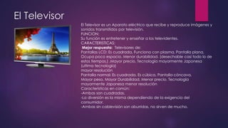 El Televisor
El Televisor es un Aparato eléctrico que recibe y reproduce imágenes y
sonidos transmitidos por televisión.
FUNCION:
Su función es entretener y enseñar a los televidentes.
CARACTERISTICAS:
Mejor respuesta: Televisores de:
Pantallas LCD: Es cuadrada, Funciona con plasma, Pantalla plana,
Ocupa poco espacio. Menor durabilidad. (desechable casi todo lo de
estos tiempos.) ,Mayor precio, Tecnología mayormente Japonesa
(ultima tecnología)
mayor resolución
Pantalla normal: Es cuadrada, Es cúbica, Pantalla cóncava,
Mayor peso, Mayor Durabilidad, Menor precio, Tecnología
mayormente Japonesa menor resolución
Características en común:
-Ambas son cuadradas.
-La diversión es la misma dependiendo de la exigencia del
consumidor.
-Ambas sin cablevisión son aburridas, no sirven de mucho.
 