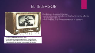 EL TELEVISOR
Condiciones de uso del televisor:
-Mantenerlo desconectado mientras hay tormentas o lluvias.
-No tener adicción a el .
-Tener cuidado en el tomacorriente que se conecta.
 