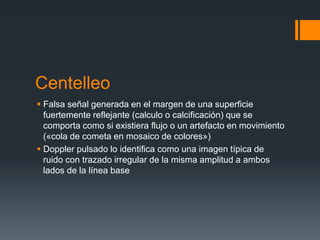Centelleo
 Falsa señal generada en el margen de una superficie
fuertemente reflejante (calculo o calcificación) que se
comporta como si existiera flujo o un artefacto en movimiento
(«cola de cometa en mosaico de colores»)
 Doppler pulsado lo identifica como una imagen típica de
ruido con trazado irregular de la misma amplitud a ambos
lados de la línea base
 