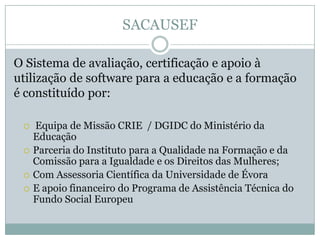 SACAUSEF
O Sistema de avaliação, certificação e apoio à
utilização de software para a educação e a formação
é constituído por:
 Equipa de Missão CRIE / DGIDC do Ministério da
Educação
 Parceria do Instituto para a Qualidade na Formação e da
Comissão para a Igualdade e os Direitos das Mulheres;
 Com Assessoria Científica da Universidade de Évora
 E apoio financeiro do Programa de Assistência Técnica do
Fundo Social Europeu
 