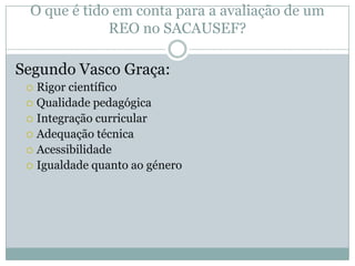 O que é tido em conta para a avaliação de um
REO no SACAUSEF?
Segundo Vasco Graça:
 Rigor científico
 Qualidade pedagógica
 Integração curricular
 Adequação técnica
 Acessibilidade
 Igualdade quanto ao género
 