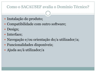 Como o SACAUSEF avalia o Domínio Técnico?
 Instalação do produto;
 Compatibilidade com outro software;
 Design;
 Interface;
 Navegação e/ou orientação do/a utilizador/a;
 Funcionalidades disponíveis;
 Ajuda ao/à utilizador/a
 
