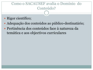  Rigor científico;
 Adequação dos conteúdos ao público-destinatário;
 Pertinência dos conteúdos face à natureza da
temática e aos objectivos curriculares
Como o SACAUSEF avalia o Domínio do
Conteúdo?
 